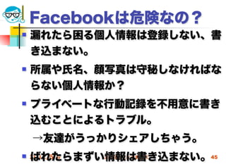Facebookは危険なの？
   漏れたら困る個人情報は登録しない、書
    き込まない。
   所属や氏名、顔写真は守秘しなければな
    らない個人情報か？
   プライベートな行動記録を不用意に書き
    込むことによるトラブル。
 →友達がうっかりシェアしちゃう。
    ばれたらまずい情報は書き込まない。45
 2012/5/9 高度情報化と社会生活
 