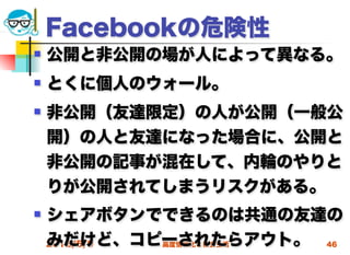 Facebookの危険性
   公開と非公開の場が人によって異なる。
   とくに個人のウォール。
   非公開（友達限定）の人が公開（一般公
    開）の人と友達になった場合に、公開と
    非公開の記事が混在して、内輪のやりと
    りが公開されてしまうリスクがある。
   シェアボタンでできるのは共通の友達の
    みだけど、コピーされたらアウト。 46
    2012/5/9 高度情報化と社会生活
 