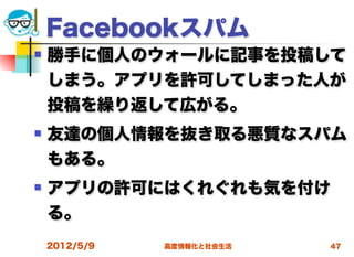 Facebookスパム
   勝手に個人のウォールに記事を投稿して
    しまう。アプリを許可してしまった人が
    投稿を繰り返して広がる。
   友達の個人情報を抜き取る悪質なスパム
    もある。
   アプリの許可にはくれぐれも気を付け
    る。
    2012/5/9   高度情報化と社会生活   47
 