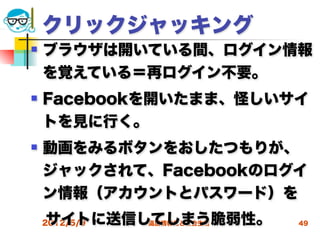 クリックジャッキング
   ブラウザは開いている間、ログイン情報
    を覚えている＝再ログイン不要。
   Facebookを開いたまま、怪しいサイ
    トを見に行く。
   動画をみるボタンをおしたつもりが、
    ジャックされて、Facebookのログイ
    ン情報（アカウントとパスワード）を
 サイトに送信してしまう脆弱性。
 2012/5/9 高度情報化と社会生活   49
 