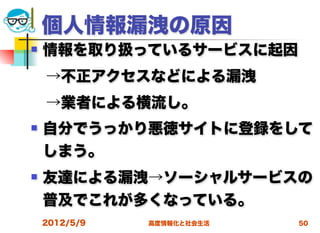 個人情報漏洩の原因
   情報を取り扱っているサービスに起因
 →不正アクセスなどによる漏洩
 →業者による横流し。
   自分でうっかり悪徳サイトに登録をして
    しまう。
   友達による漏洩→ソーシャルサービスの
    普及でこれが多くなっている。
    2012/5/9   高度情報化と社会生活   50
 