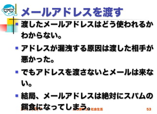 メールアドレスを渡す
   渡したメールアドレスはどう使われるか
    わからない。
   アドレスが漏洩する原因は渡した相手が
    悪かった。
   でもアドレスを渡さないとメールは来な
    い。
   結局、メールアドレスは絶対にスパムの
       食になってしまう。
    2012/5/9 高度情報化と社会生活 53
 