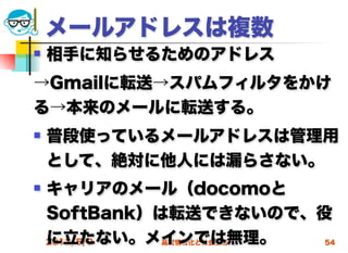 メールアドレスは複数
   相手に知らせるためのアドレス
→Gmailに転送→スパムフィルタをかけ
る→本来のメールに転送する。
   普段使っているメールアドレスは管理用
    として、絶対に他人には漏らさない。
   キャリアのメール（docomoと
    SoftBank）は転送できないので、役
    に立たない。メインでは無理。
    2012/5/9  高度情報化と社会生活 54
 