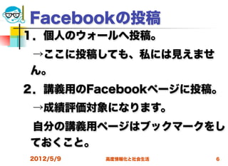 Facebookの投稿
１．個人のウォールへ投稿。
 →ここに投稿しても、私には見えませ
 ん。
２．講義用のFacebookページに投稿。
 →成績評価対象になります。
 自分の講義用ページはブックマークをし
 ておくこと。
2012/5/9   高度情報化と社会生活   6
 