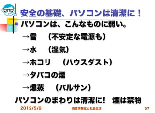 安全の基礎、パソコンは清潔に！
   パソコンは、こんなものに弱い。
 →雷 （不安定な電源も）
 →水 （湿気）
 →ホコリ （ハウスダスト）
 →タバコの煙
 →燻蒸 （バルサン）
パソコンのまわりは清潔に! 煙は禁物
    2012/5/9   高度情報化と社会生活   57
 