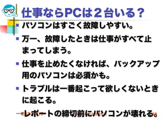 仕事ならPCは２台いる？
   パソコンはすごく故障しやすい。
   万一、故障したときは仕事がすべて止
    まってしまう。
   仕事を止めたくなければ、バックアップ
    用のパソコンは必須かも。
   トラブルは一番起こって欲しくないとき
    に起こる。
→レポートの締切前にパソコンが壊れる。
 2012/5/9 高度情報化と社会生活 58
 