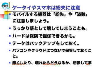 ケータイやスマホは紛失に注意
   モバイルする機器は「紛失」や「盗難」
    に注意しましょう。
   うっかり落として壊してしまうことも。
   ハードは保険で担保できるかも。
   データはバックアップをしておく。
   パソコンやクラウドにつないで保管しておくこ
    と。
   無くしたり、壊れたらどうなるか、想像して準
    2012/5/9高度情報化と社会生活 60
 