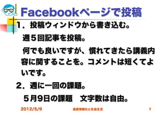 Facebookページで投稿
１．投稿ウィンドウから書き込む。
 週５回記事を投稿。
 何でも良いですが、慣れてきたら講義内
 容に関することを。コメントは短くてよ
 いです。
２．週に一回の課題。
 ５月9日の課題 文字数は自由。
2012/5/9   高度情報化と社会生活   7
 