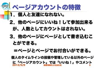 ページアカウントの特徴
１．個人と友達になれない。
２．他のページにいいね！して参加出来る
 が、人数としてカウントはされない。
３．他のページにページとして書き込むこ
 とができる。
 ＝ページとページでお付合いができる。
個人のタイムラインの投稿や管理している以外のページ
に「ページアカウント」では「いいね！」やコメント
2012/5/9   高度情報化と社会生活   9
 