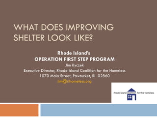WHAT DOES IMPROVING SHELTER LOOK LIKE? Rhode Island’s  OPERATION FIRST STEP PROGRAM Jim Ryczek Executive Director, Rhode Island Coalition for the Homeless 1070 Main Street, Pawtucket, RI  02860 [email_address] 