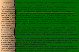 Да отидеш в Словакия и да не видиш нейните замъци е просто непростимо. В западна Словакия са
                                               замъците:
- Замък Бечков (Beckov) се намира на 20-тина километъра от Тренчин (Trencin). Неговите руини се
възвисяват над скалите на Бречков. Тук в музей се съхраняват документите на замъка.
- Замъкът Божнице (Bojnice) е най-известният и красив паметник в Словакия. Той се извисява с
неговата пирамидална структура и кръгли кули. В него целогодишно се експонират изложби за
изкуство и история. Като атракция може да участвате в лов със соколи, да видите най-старата липа в
Словакия и да присъствате на международения Фестивал на Духовете и спиритуализма.
- Замъкът Cachtice има мрачна слава. Той се издига злокобно над скалите. В началото на 17 век е
принадлежал на графинята Елизабет Bathori. Според легендата тя се е къпела в кръвта на млади девици,
за да запази младостта си. Говори се, че повече от 600 момичета от близките околности са станали
нейни жертви.
- Замъкът Червеният камък е една от най-добре запазените крепости в Словакия. Той е с праоъгълна
форма с двор посредата, с високи покриви. Има монументални подземия. Разположен е в подножието
на Малките Карпати. В замъка се експонира голяма колекция от битови предмети, представена е
галерия с произведения на стари майстори, предимно от Централна Европа, има и добре организирана
военна изложба.
- Замъкът Девин са намира на 10-тина километъра от Братислава по река Дунав. Над непристъпни скали
се издигат неговите руини. Той е разрушен през 1809 г. от Наполеоновата армия. Недалече от замъка е
мемориала на Лудовит Стур, воювал за независимостта на Словакия от унгарците, което прави
Девинския замък символ на героичното минало на словакия.
- Замъкът Тренчин се възвишава на висок скалист нос над града Тренчин. Днес той е собственост на
Музея на Тренчин и в различните му части има интересни експозиции, включително и впечатляващата
„Словашка Хералдика”. Тук може да видите гравиран от Римската армия надпис от 179 г.
 