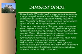 ЗАМЪКЪТ ОРАВА
• Орава Castle (Oravský Hrad) е част от най-типичните
  и природни райони на Словакия. Той е разположен на
  скалист хълм над Орава река и Oravský, Podzámok
  село. Изложби на Орава музей - един от най-старите
  музеи в Словакия, са организирани в замъка.
• Замъкът е построен през 13 век от дървен материал;
  бавно дърво е заменя с камък. По време на унгарското
  кралство замъкът се превръща в основен център на
  региона Орава . Първоначално крепостта е построена
  в романски и готически стил, а по-късно е
  преустроена в Ренесанса и нео-готически стил. Чрез
  историята, е била собственост от няколко
  собственици, премина през много реконструкции,
  особено след огромен пожар през 1800. Най-широката
  реконструкция след Втората световна война. Днес,
  замъкът е в много добро състояние.
 