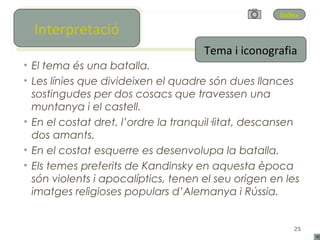Índex
   Interpretació
  Interpretació
                                     Tema i iconografia
• El tema és una batalla.
• Les línies que divideixen el quadre són dues llances
  sostingudes per dos cosacs que travessen una
  muntanya i el castell.
• En el costat dret, l’ordre la tranquil·litat, descansen
  dos amants.
• En el costat esquerre es desenvolupa la batalla.
• Els temes preferits de Kandinsky en aquesta època
  són violents i apocalíptics, tenen el seu origen en les
  imatges religioses populars d’Alemanya i Rússia.


                                                       25
 