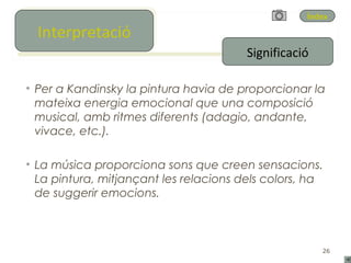 Índex
   Interpretació
  Interpretació
                                        Significació

• Per a Kandinsky la pintura havia de proporcionar la
  mateixa energia emocional que una composició
  musical, amb ritmes diferents (adagio, andante,
  vivace, etc.).

• La música proporciona sons que creen sensacions.
  La pintura, mitjançant les relacions dels colors, ha
  de suggerir emocions.



                                                       26
 