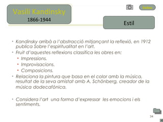 Vasili Kandinsky
Vasili Kandinsky
                                                             Índex

        1866-1944
       1866-1944
                                                    Estil

• Kandinsky arribà a l’abstracció mitjançant la reflexió, en 1912
  publica Sobre l’espiritualitat en l’art.
• Fruit d’aquestes reflexions classifica les obres en:
   • Impressions.
   • Improvisacions.
   • Composicions.
• Relaciona la pintura que basa en el color amb la música,
  resultat de la seva amistat amb A. Schönberg, creador de la
  música dodecafònica.

• Considera l’art una forma d’expressar les emocions i els
  sentiments.

                                                                34
 