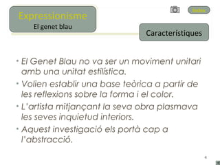 Expressionisme
Expressionisme
                                             Índex

     El genet blau
    El genet blau
                                Característiques


• El Genet Blau no va ser un moviment unitari
  amb una unitat estilística.
• Volien establir una base teòrica a partir de
  les reflexions sobre la forma i el color.
• L’artista mitjançant la seva obra plasmava
  les seves inquietud interiors.
• Aquest investigació els portà cap a
  l’abstracció.
                                                   4
 