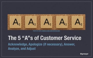 PHOTO BY HTTP://WWW.FLICKR.COM/PHOTOS/LWR/




The 5 “A”s of Customer Service
Acknowledge, Apologize (if necessary), Answer,
Analyze, and Adjust
                                                              @grmeyer
 