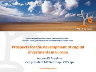 Prospects for the development of capital investments in Europe Various ways of acquiring capital for innovative projects: business angels, private investors seed and venture capital funds Andrea Di Anselmo Vice president META Group - ZMV spa Krakow 04/03/20010 