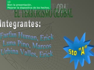 EL TERRORISMO GLOBAL Integrantes: Farfan Human, Erick Luna Pino, Marcos Urbina Valles, Erick 5to &quot;A&quot; 13 Bien la presentación. Mejorar la diapositiva de los hechos. 