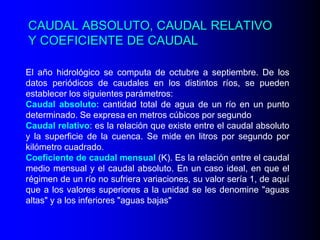 CAUDAL ABSOLUTO, CAUDAL RELATIVO
Y COEFICIENTE DE CAUDAL
El año hidrológico se computa de octubre a septiembre. De los
datos periódicos de caudales en los distintos ríos, se pueden
establecer los siguientes parámetros:
Caudal absoluto: cantidad total de agua de un río en un punto
determinado. Se expresa en metros cúbicos por segundo
Caudal relativo: es la relación que existe entre el caudal absoluto
y la superficie de la cuenca. Se mide en litros por segundo por
kilómetro cuadrado.
Coeficiente de caudal mensual (K). Es la relación entre el caudal
medio mensual y el caudal absoluto. En un caso ideal, en que el
régimen de un río no sufriera variaciones, su valor sería 1, de aquí
que a los valores superiores a la unidad se les denomine "aguas
altas" y a los inferiores "aguas bajas"

 