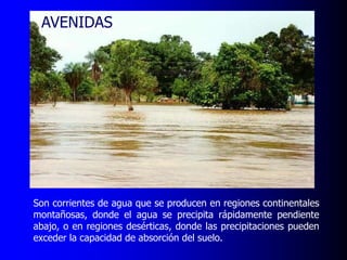AVENIDAS

Son corrientes de agua que se producen en regiones continentales
montañosas, donde el agua se precipita rápidamente pendiente
abajo, o en regiones desérticas, donde las precipitaciones pueden
exceder la capacidad de absorción del suelo.

 