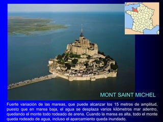 MONT SAINT MICHEL
Fuerte variación de las mareas, que puede alcanzar los 15 metros de amplitud,
puesto que en marea baja, el agua se desplaza varios kilómetros mar adentro,
quedando el monte todo rodeado de arena. Cuando la marea es alta, todo el monte
queda rodeado de agua, incluso el aparcamiento queda inundado.

 