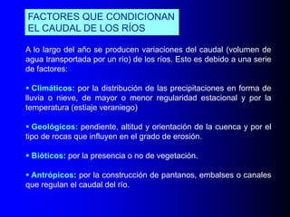 FACTORES QUE CONDICIONAN
EL CAUDAL DE LOS RÍOS
A lo largo del año se producen variaciones del caudal (volumen de
agua transportada por un río) de los ríos. Esto es debido a una serie
de factores:
 Climáticos: por la distribución de las precipitaciones en forma de
lluvia o nieve, de mayor o menor regularidad estacional y por la
temperatura (estiaje veraniego)
 Geológicos: pendiente, altitud y orientación de la cuenca y por el
tipo de rocas que influyen en el grado de erosión.

 Bióticos: por la presencia o no de vegetación.
 Antrópicos: por la construcción de pantanos, embalses o canales
que regulan el caudal del río.

 