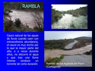RAMBLA

Cauce natural de las aguas
de lluvia cuando caen con
extraordinaria abundancia,
el cauce es muy ancho por
lo que la mayor parte del
año, o a veces durante
años, no discurre el agua
y que tras una lluvia
intensa
conduce
un
torrente de corta duración.

Rambla de los Agüeras en Perín
(Cartagena)

 