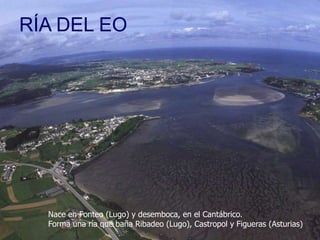 RÍA DEL EO

Nace en Fonteo (Lugo) y desemboca, en el Cantábrico.
Forma una ría que baña Ribadeo (Lugo), Castropol y Figueras (Asturias)

 