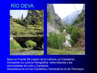 RÍO DEVA

Nace en Fuente Dé (región de la Liébana, en Cantabria),
Comparten su cuenca hidrográfica entre Asturias y las
comunidades de León y Cantabria.
Desemboca en el mar Cantábrico, formando la ría de Tinamayor.

 
