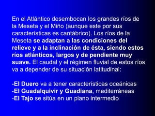 En el Atlántico desembocan los grandes ríos de
la Meseta y el Miño (aunque este por sus
características es cantábrico). Los ríos de la
Meseta se adaptan a las condiciones del
relieve y a la inclinación de ésta, siendo estos
ríos atlánticos, largos y de pendiente muy
suave. El caudal y el régimen fluvial de estos ríos
va a depender de su situación latitudinal:
-El Duero va a tener características oceánicas
-El Guadalquivir y Guadiana, mediterráneas
-El Tajo se sitúa en un plano intermedio

 