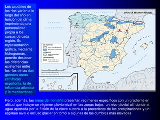 Los caudales de
los ríos varían a lo
largo del año en
función del clima
imprimiendo una
personalidad
propia a los
cursos de cada
región. Su
representación
gráfica, mediante
hidrogramas,
permite destacar
las diferencias
existentes entre
los ríos de las dos
grandes áreas
climáticas
españolas, la de
influencia atlántica
y la mediterránea.
Pero, además, las áreas de montaña presentan regímenes específicos con un gradiente en
altitud que incluye un régimen pluvio-nival en las zonas bajas, un nivo-pluvial allí donde el
agua aportada por la fusión de la nieve supera a la procedente de las precipitaciones y un
régimen nival o incluso glaciar en torno a algunas de las cumbres más elevadas

 