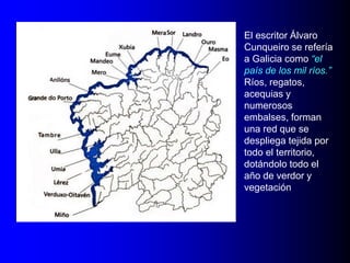El escritor Álvaro
Cunqueiro se refería
a Galicia como “el
país de los mil ríos.”
Ríos, regatos,
acequias y
numerosos
embalses, forman
una red que se
despliega tejida por
todo el territorio,
dotándolo todo el
año de verdor y
vegetación

 