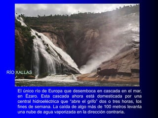 RÍO XALLAS

El único río de Europa que desemboca en cascada en el mar,
en Ézaro. Esta cascada ahora está domesticada por una
central hidroeléctrica que “abre el grifo” dos o tres horas, los
fines de semana. La caída de algo más de 100 metros levanta
una nube de agua vaporizada en la dirección contraria.

 