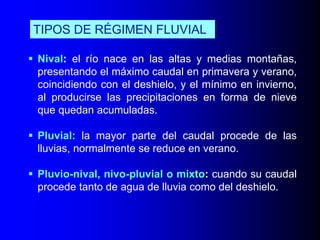 TIPOS DE RÉGIMEN FLUVIAL
 Nival: el río nace en las altas y medias montañas,
presentando el máximo caudal en primavera y verano,
coincidiendo con el deshielo, y el mínimo en invierno,
al producirse las precipitaciones en forma de nieve
que quedan acumuladas.
 Pluvial: la mayor parte del caudal procede de las
lluvias, normalmente se reduce en verano.
 Pluvio-nival, nivo-pluvial o mixto: cuando su caudal
procede tanto de agua de lluvia como del deshielo.

 