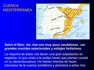 CUENCA
MEDITERRÁNEA

Salvo el Ebro los ríos son muy poco caudalosos, con
grandes crecidas estacionales y estiajes fortísimos.
La mayoría de estos ríos tienen una gran explotación en
regadíos, lo que unido a la aridez hacen que pierdan caudal
en su desembocadura. Ha habido intentos de hacer
trasvases de la cuenca cantábrica y pirenaica a estos ríos

 