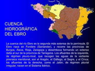 CUENCA
HIDROGRÁFICA
DEL EBRO
La cuenca del río Ebro es la segunda más extensa de la península. El
Ebro nace en Fontibre (Santander), y recorre las provincias de
Burgos, Álava, Rioja, Zaragoza y desemboca formando un extenso
delta al sur de la provincia de Tarragona. Los afluentes de la izquierda,
de régimen pluvio-nival, que recogen las aguas de la vertiente
pirenaica meridional, son el Aragón, el Gállego, el Segre, y el Cinca;
los afluentes de la derecha, como el Jalón, de régimen pluvial
irregular, nacen en el Sistema Ibérico.

 