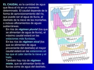 EL CAUDAL  es la cantidad de agua que lleva el río en un momento determinado. El caudal depende de la forma de aprovisionamiento del río, que puede ser el agua de lluvia, el deshielo de la nieve de las montañas, o incluso afloramientos de aguas subterráneas.   En ríos de  régimen pluvial   (los que se alimentan de agua de lluvia), el máximo caudal estará en las  estaciones más lluviosas.   En los ríos de  régimen nival  (los que se alimentan de agua proveniente del deshielo) el mayor caudal estará en las  estaciones en las que el calor derrite la nieve y el hielo.  También hay ríos de  régimen mixto , que se alimentan tanto de lluvias como de agua del deshielo. 