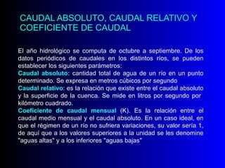 CAUDAL ABSOLUTO, CAUDAL RELATIVO Y COEFICIENTE DE CAUDAL El año hidrológico se computa de octubre a septiembre. De los datos periódicos de caudales en los distintos ríos, se pueden establecer los siguientes parámetros: Caudal absoluto:  cantidad total de agua de un río en un punto determinado. Se expresa en metros cúbicos por segundo Caudal relativo : es la relación que existe entre el caudal absoluto y la superficie de la cuenca. Se mide en litros por segundo por  kilómetro cuadrado.  Coeficiente de caudal mensual  (K). Es la relación entre el caudal medio mensual y el caudal absoluto. En un caso ideal, en que el régimen de un río no sufriera variaciones, su valor sería 1, de aquí que a los valores superiores a la unidad se les denomine "aguas altas" y a los inferiores "aguas bajas"  