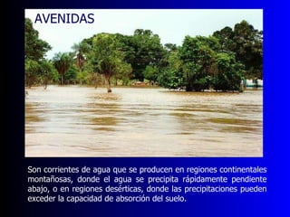 Son corrientes de agua que se producen en regiones continentales montañosas, donde el agua se precipita rápidamente pendiente abajo, o en regiones desérticas, donde las precipitaciones pueden exceder la capacidad de absorción del suelo.  AVENIDAS 