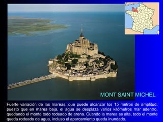 MONT SAINT MICHEL Fuerte variación de las mareas, que puede alcanzar los 15 metros de amplitud, puesto que en marea baja, el agua se desplaza varios kilómetros mar adentro, quedando el monte todo rodeado de arena. Cuando la marea es alta, todo el monte queda rodeado de agua, incluso el aparcamiento queda inundado. 