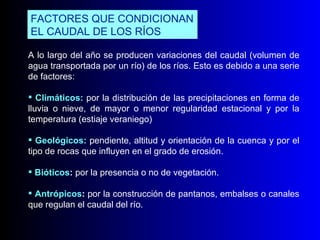 A lo largo del año se producen variaciones del caudal (volumen de agua transportada por un río) de los ríos. Esto es debido a una serie de factores: Climáticos:   por la distribución de las precipitaciones en forma de lluvia o nieve, de mayor o menor regularidad estacional y por la temperatura (estiaje veraniego) Geológicos:   pendiente, altitud y orientación de la cuenca y por el tipo de rocas que influyen en el grado de erosión. Bióticos :  por la presencia o no de vegetación. Antrópicos :  por la construcción de pantanos, embalses o canales que regulan el caudal del río. FACTORES QUE CONDICIONAN EL CAUDAL DE LOS RÍOS  