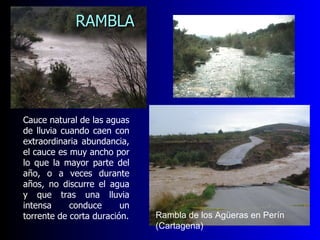 Cauce natural de las aguas de lluvia cuando caen con extraordinaria abundancia, el cauce es muy ancho por lo que la mayor parte del año, o a veces durante años, no discurre el agua y que tras una lluvia intensa conduce un torrente de corta duración. RAMBLA   Rambla de los Agüeras en Perín (Cartagena) 