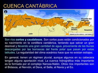 CUENCA CANTÁBRICA Son ríos  cortos y caudalosos .  Son cortos pues están condicionados por su nacimiento en la cordillera cantábrica, teniendo que salvar un gran desnivel y  llevando una gran cantidad de agua, proveniente de las lluvias descargadas por las borrascas del frente polar que pasan por estas latitudes . La regularidad del clima oceánico hace que no existan estiajes.  En general, tienen un régimen pluvial, aunque algunos en su cabecera tengan alguna aportación nival. La cuenca hidrográfica más importante es la formada por el complejo Narcea-Nalón. Otros ríos importantes son el Bidasoa, el Nervión, el Deva, el Sella, el Navia y el Eo.   NARCEA NALÓN EO NAVIA DEVA BIDASOA SELLA NERVIÓN 