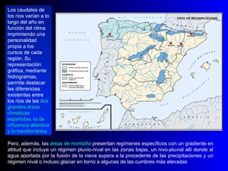 Pero, además, las  áreas de montaña  presentan regímenes específicos con un gradiente en altitud que incluye un régimen pluvio-nival en las zonas bajas, un nivo-pluvial allí donde el agua aportada por la fusión de la nieve supera a la procedente de las precipitaciones y un régimen nival o incluso glaciar en torno a algunas de las cumbres más elevadas Los caudales de los ríos varían a lo largo del año en función del clima  imprimiendo una personalidad propia a los cursos de cada región. Su representación gráfica, mediante hidrogramas, permite destacar las diferencias existentes entre los ríos de las  dos grandes áreas climáticas españolas, la de influencia atlántica y la mediterránea.  