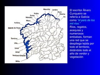 El escritor Álvaro Cunqueiro se refería a Galicia como  “el país de los mil ríos.” Ríos, regatos, acequias y numerosos embalses, forman una red que se despliega tejida por todo el territorio, dotándolo todo el año de verdor y vegetación 