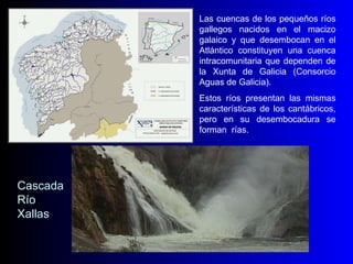 Las cuencas de los pequeños ríos gallegos nacidos en el macizo galaico y que desembocan en el Atlántico constituyen una cuenca intracomunitaria que dependen de la Xunta de Galicia (Consorcio Aguas de Galicia). Estos ríos presentan las mismas características de los cantábricos, pero en su desembocadura se forman  rías. Cascada Río Xallas 