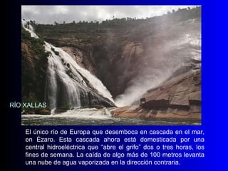 El único río de Europa que desemboca en cascada en el mar, en Ézaro. Esta cascada ahora está domesticada por una central hidroeléctrica que “abre el grifo” dos o tres horas, los fines de semana. La caída de algo más de 100 metros levanta una nube de agua vaporizada en la dirección contraria. RÍO XALLAS 
