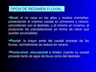 Nival :  el río nace en las altas y medias montañas, presentando el máximo caudal en primavera y verano, coincidiendo con el deshielo, y el mínimo en invierno, al producirse las precipitaciones en forma de nieve que quedan acumuladas. Pluvial:   la mayor parte del caudal procede de las lluvias, normalmente se reduce en verano. Pluvio-nival, nivo-pluvial o mixto :  cuando su caudal procede tanto de agua de lluvia como del deshielo. TIPOS DE RÉGIMEN FLUVIAL 