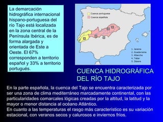 CUENCA HIDROGRÁFICA DEL RÍO TAJO En la parte española, la cuenca del Tajo se encuentra caracterizada por ser una zona de clima mediterráneo marcadamente continental, con las particularidades comarcales lógicas creadas por la altitud, la latitud y la mayor o menor distancia al océano Atlántico.  En cuanto a las temperaturas el rasgo más característico es su variación estacional, con veranos secos y calurosos e inviernos fríos.  La demarcación hidrográfica internacional hispano-portuguesa del río Tajo está localizada en la zona central de la Península Ibérica, es de forma alargada y orientada de Este a Oeste. El 67% corresponden a territorio español y 33% a territorio portugués.  